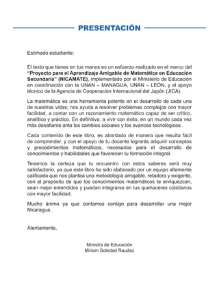 PRESENTACIÓN
Estimado estudiante:
El texto que tienes en tus manos es un esfuerzo realizado en el marco del
“Proyecto para el Aprendizaje Amigable de Matemática en Educación
Secundaria” (NICAMATE), implementado por el Ministerio de Educación
en coordinación con la UNAN – MANAGUA, UNAN – LEÓN, y el apoyo
técnico de la Agencia de Cooperación Internacional del Japón (JICA).
La matemática es una herramienta potente en el desarrollo de cada una
de nuestras vidas; nos ayuda a resolver problemas complejos con mayor
facilidad, a contar con un razonamiento matemático capaz de ser crítico,
analítico y práctico. En definitiva, a vivir con éxito, en un mundo cada vez
más desafiante ante los cambios sociales y los avances tecnológicos.
Cada contenido de este libro, es abordado de manera que resulta fácil
de comprender, y con el apoyo de tu docente lograrás adquirir conceptos
y procedimientos matemáticos, necesarios para el desarrollo de
conocimientos y habilidades que favorecen tu formación integral.
Tenemos la certeza que tu encuentro con estos saberes será muy
satisfactorio, ya que este libro ha sido elaborado por un equipo altamente
calificado que nos plantea una metodología amigable, retadora y exigente,
con el propósito de que los conocimientos matemáticos te enriquezcan,
sean mejor entendidos y puedan integrarse en tus quehaceres cotidianos
con mayor facilidad.
Mucho ánimo ya que contamos contigo para desarrollar una mejor
Nicaragua.
Atentamente,
Ministra de Educación
Miriam Soledad Raudez
 