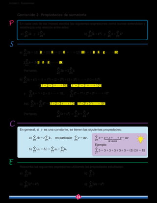 24
Unidad 1: Sucesiones
Contenido 2: Propiedades de sumatoria
Reescriba las siguientes expresiones utilizando las propiedades estudiadas:
a) k5
k 1
5
=
/ 						b) 2
k 1
15
=
/
c) k k( )
k
2 3
1
4
+
=
/ 					d) k k( )2
k
2
1
6
+
=
/
En cada uno de los incisos escriba las siguientes expresiones como sumas extendidas y
establezca una relación entre ellas:
a) k2
k 1
10
=
/ y k2
k 1
10
=
/ 					b) k k( )
k
2
1
10
+
=
/ y k k
k k1
10
2
1
10
+
= =
/ /
a) k ( )( ) ( )( ) ( )( ) ( )( ) ( )2 2 1 2 2 2 3 2 10 2 1 2 3 10
k 1
10
g g= + + + + = + + + +
=
/
k ( )2 2 1 2 3 10
k 1
10
g= + + + +
=
/
	 Por tanto, 		 k k2 2
k k1
10
1
10
=
= =
/ /
b) k k( ) ( ) ( ) ( ) ( )
( ) ( )
1 1 2 2 3 3 10 10
1 2 3 10 1 2 3 10
k
2
1
10
2 2 2 2
2 2 2 2
g
g g
+ = + + + + + + + +
= + + + + + + + + +
=
/
y	 k 1 2 3 10
k 1
10
g= + + + +
=
/ , k 1 2 3 10
k
2
1
10
2 2 2 2
g= + + + +
=
/
	Así, k k
k k1
10
2
1
10
+
= =
/ / = (1+2+3+g+10)+(12
+22
+32
+g+102
)
	 Por tanto, 		 k k( )
k
2
1
10
+
=
/  =  k k
k k1
10
2
1
10
+
= =
/ /
En general, si c es una constante, se tienen las siguientes propiedades:
	a) k kc c
k
n
k
n
1 1
=
= =
/ / , en particular c nc
k
n
1
=
=
/ .
	b) ( )a b a bk k
k
n
k k
k
n
k
n
1 11
+ = +
= ==
/ // ( )( )
c c c c nc
3 3 3 3 3 3 5 3 15
Ejemplo:
vecesk
n
k
n1
1
5
g= + + + =
= + + + + = =
=
=
1 2 34444444 4444444
/
/
 