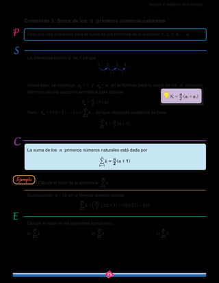 Sección 4: Notación de sumatoria
25
Contenido 3: Suma de los n primeros números naturales
Calcule el valor de las siguientes sumatorias:
a) k
k 1
10
=
/ 				b) k
k 1
15
=
/ 				c) k
k 1
30
=
/
Deduzca una expresión para la suma de los términos de la sucesión 1, 2, 3, 4,…, n.
La diferencia común d es 1 ya que
+1 +1 +1
1, 2, 3, 4, ...
Ahora bien, se sustituye a1
 = 1 y an
 = n en la fórmula para la suma de los n primeros
términos de una sucesión aritmética para obtener
Sn
 = 
n
2 (1+n)
Pero, Sn
 = 1+2+3+g+n =  k
k
n
1=
/ , así que utilizando sumatoria se tiene
k ( )
n
n2 1
k
n
1
= +
=
/
La suma de los n primeros números naturales está dada por
Sustituyendo n = 20 en la fórmula anterior resulta
k ( )2
20
20 1 10 21 210
k 1
20
= + = =
=
b ] ]l g g/
Calcule el valor de la sumatoria k
k 1
20
=
/Ejemplo
( )S
n
a a2n n1= +
 