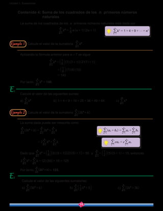 26
Unidad 1: Sucesiones
La suma dada puede ser reescrita como
k k k k
k k
( )2 2
2
kkk
kk
2 2
1
5
1
5
1
5
2
1
5
1
5
+ = +
= +
===
==
///
//
Dado que k ( )( ) ( )( )
6
1
5 5 1 2 5 1 55
k
2
1
5
= + + =
=
b l 6 @/ y ( )( )2
1
5 5 1 15
k 1
5
= + =
=
b l/ , entonces
k k ( )( )2 2 55 15 125
kk
2
1
5
1
5
+ = + =
==
//
Por tanto, k k2
k
2
1
5
+
=
/ = 125.
Contenido 4: Suma de los cuadrados de los n primeros números 		
		 naturales
La suma de los cuadrados de los n primeros números naturales está dada por
				 k ( )( )n n n6
1
1 2 1
k
n
2
1
= + +
=
/
Aplicando la fórmula anterior para n = 7 se sigue
			 k ( )( )
( )( )( )
6
1
7 7 1 2 7 1
6
1
7 8 15
140
k
2
1
7
= + +
=
=
=
b
b
] ]l
l
g g6 @/
Por tanto, k 140
k
2
1
7
=
=
/ .
Calcule el valor de la sumatoria k
k
2
1
7
=
/ .
Calcule el valor de la sumatoria k k( )2
k
2
1
5
+
=
/ .
Calcule el valor de las siguientes sumas:
a) k
k
2
1
5
=
/ 		 b) 1 4 9 16 25 36 49 64+ + + + + + + 		 c) k
k
2
1
10
=
/
Calcule el valor de las siguientes sumatorias:
a) k k( )3
k
2
1
5
+
=
/ 			b) k2
1
5
k
2
1
7
+
=
b l/ 			c) k k( )2 3
k
2
1
6
+
=
/
( )a b a bk
k
n
k k
k
n
k
k
n
1 1 1
+ = +
= = =
/ / /
ca c ak k
k
n
k
n
11
=
==
//
k n1 4 9
k
n
2
1
2
g= + + + +
=
/
Ejemplo 1
Ejemplo 2
2
 