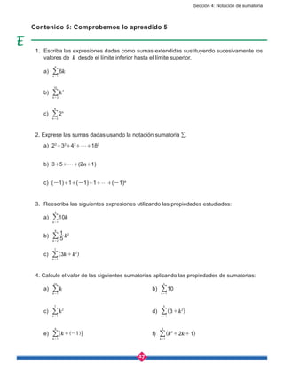 Sección 4: Notación de sumatoria
27
Contenido 5: Comprobemos lo aprendido 5
1. 	Escriba las expresiones dadas como sumas extendidas sustituyendo sucesivamente los
valores de k  desde el límite inferior hasta el límite superior.
	 a) k6
k
n
1=
/
	 b) k
k
2
3
10
=
/
	 c) 2k
k 2
6
=
/
2. Exprese las sumas dadas usando la notación sumatoria ∑.
	 a) 22
+32
+42
+g+182
	 b) 3+5+g+(2n+1)
	 c) (-1)+1+(-1)+1+g+(-1)n
3.	 Reescriba las siguientes expresiones utilizando las propiedades estudiadas:
	 a) k10
k 1
4
=
/
	 b) k5
1
k
2
2
8
=
/
	 c) k k( )3
k
2
1
7
+
=
/
4. Calcule el valor de las siguientes sumatorias aplicando las propiedades de sumatorias:
	 a) k
k 1
25
=
/ 						b) 10
k 1
8
=
/
	 c) k
k
2
1
7
=
/ 						 d) k( )3
k
2
1
5
+
=
/
	 e) k 1
k 1
6
-+
=
] g6 @/ 					f) k k( )2 1
k
2
1
8
+ +
=
/
 