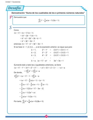 28
Unidad 1: Sucesiones
Desafío
Demuestre que
k n n n6
1
1 2 12
1k
n
= + +
=
^ ^h h/
Demostración “Suma de los cuadrados de los n primeros números naturales”
Como
k k k
k k k
k k k k k
k k k
1 1 1
2 1 1
2 2 1
3 3 1
3 2
2
3 2 2
3 2
+ = + +
= + + +
= + + + + +
= + + +
^ ^
^
^
^
h h
h
h
h
entonces k k k k1 3 3 13 3 2
+ - = + +^ h
Si se hace , , , ,k 1 2 3 4= …, n en la expresión anterior, se sigue que para
,
,
,
,
k
k
k
k n n n n n
1 2 1 3 1 3 1 1
2 3 2 3 2 3 2 1
3 4 3 3 3 3 3 1
1 3 3 1
3 3 2
3 3 2
3 3 2
3 3 2
h h h h
= - = + +
= - = + +
= - = + +
= + - = + +^
^
^
^
^
^
^
^
^
^
^
^
^
h
h
h
h
h
h
h
h
h
h
h
h
h
Sumando lado a lado las n igualdades anteriores, se tiene
k k
n n n n
n
1 1 3 1 2 3 3 1 2 3
3 3
k
n
k
n
3 3 2 2 2 2
2
1 1
g g+ - = + + + + + + + + + +
= + +
= =
^ ^ ^h h h
/ /
De donde,
.
k kn n
n n n n
n n n n
n n n
n n n
n n n
3 1 1 3
1 2
3
1 1
2
2
1 2
3
1 2
2
1
2
1
1 2 1 3 2
2
1
1 2
2
1
1 2 1
k
n
k
n
2
1
3
1
3
3
2
2
= + - - -
= + - + - +
= + - + - +
= + + - -
= + +
= + +
= =
^
^
^
^
^
^
^
^
^
^
^
^
^
h
h
h
h
h
h
h
h
h
h
h
h
h
6 @
/ /
Por tanto, .k n n n6
1
1 2 1
k
n
2
1
= + +
=
^ ^h h/
 
