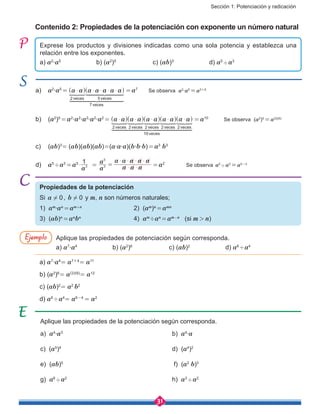 Sección 1: Potenciación y radicación
31
Propiedades de la potenciación
Si a 0! , b 0! y m, n son números naturales;
1) am
∙an
 = am+n	
		 2) (am
)n
 = amn
3) (ab)n
 = an
bn
			4) am
÷an
 = am-n
(si m  >  n)
Contenido 2: Propiedades de la potenciación con exponente un número natural
Aplique las propiedades de la potenciación según corresponda.
a) a4
∙a3
						b) a4
∙a
c) (a5
)4
						d) (a4
)2
e) (ab)5
						 f) (a2
b)3
g) a6
'a2
						h) a3
'a2
Exprese los productos y divisiones indicadas como una sola potencia y establezca una
relación entre los exponentes.
a) a2
∙a5
		 b) (a2
)5	
	 c) (ab)3	
	d) a5
'a3
a)	 a2
∙a5
 =  a a a a a a a
veces veces
veces
2 5
7
$ $ $ $ $^ ^h h
1 2 344444444444 44444444444
1 2 344444444 44444444
 = a7	
Se observa a2
∙a5
 = a2+5
b)	 (a2
)5
 = a2
∙a2
∙a2
∙a2
∙a2
 =  a a a a a a a a a a
veces veces veces veces veces
veces
2 2 2 2 2
10
$ $ $ $ $^ ^ ^ ^ ^h h h h h
1 2 344444444444444444 44444444444444444

 = a10	
Se observa (a2
)5
 = a(2)(5)
c)	 (ab)3
=  (ab)(ab)(ab)=(a∙a∙a)(b∙b∙b) = a3
b3
d)	 a5
'a3
 = a5
a
1
3$  = 
a
a
a a a
a a a a a
3
5
$ $
$ $ $ $
=  = a2		
Se observa a5
' a3
 = a5-3
Aplique las propiedades de potenciación según corresponda.
a) a7
∙a4
		 b) (a2
)6
		 c) (ab)2		
d) a6
'a4
a) a7
∙a4
= a7+4
= a11
b) (a2
)6
= a(2)(6)
= a12
c) (ab)2
= a2
b2
d) a6
'a4
= a6-4
= a2
Ejemplo
 