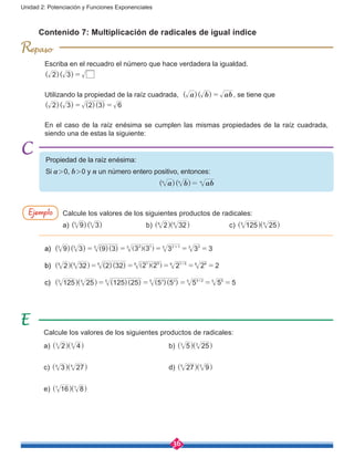 36
Unidad 2: Potenciación y Funciones Exponenciales
R
Escriba en el recuadro el número que hace verdadera la igualdad.
( )( )2 3 =
Utilizando la propiedad de la raíz cuadrada, ( )( )a b ab= , se tiene que
( )( ) ( )( )2 3 2 3 6= =
En el caso de la raíz enésima se cumplen las mismas propiedades de la raíz cuadrada,
siendo una de estas la siguiente:
Contenido 7: Multiplicación de radicales de igual índice
Calcule los valores de los siguientes productos de radicales:
a) ( )( )9 33 3
		b) 2 326 6
^ ^h h		 c) 125 255 5
^ ^h h
Calcule los valores de los siguientes productos de radicales:
a) 2 43 3
^ ^h h 				b) 5 253 3
^ ^h h
c) 3 274 4
^ ^h h				d) 27 95 5
^ ^h h
e) 16 87 7
^ ^h h
Ejemplo
Propiedad de la raíz enésima:
Si a > 0, b > 0 y n un número entero positivo, entonces:
( )( )a b abn n n
=
a)	 ( )( ) ( )( )9 3 9 3 3 3 3 3 33 3 3 2 13 2 13 33
= = = = =+
] ]g g
b)	 ( )( )2 32 2 32 2 2 2 2 26 6 6 1 56 1 56 66
= = = = =+
^ ^ ] ]h h g g
c)	 125 255 5
^ ^h h ( )( ) ( )( )125 25 5 5 5 5 55 3 25 3 25 55
= = = = =+
 