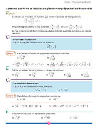 Sección 1: Potenciación y radicación
37
R
Escriba en los recuadros los números que hacen verdaderas las tres igualdades.
		
2
6
= =
Utilizando la propiedad de la raíz cuadrada
b
a
b
a
= , se tiene
2
6
2
6
3= =
La raíz enésima cumple las mismas propiedades de la raíz cuadrada, siendo una de ellas la
siguiente:
Contenido 8: División de radicales de igual índice y propiedades de los radicales
Calcule los valores de los siguientes cocientes de radicales:
a)
7
189
3
3
				 b)
160
5
5
5
Calcule los valores de las siguientes expresiones:
a) 643
				 b) 164 2
^ h
Calcule los valores de los siguientes cocientes de radicales:
a)
2
32
4
4
		 b)
2
16
3
3
		 c)
2
128
3
3
		 d)
162
2
4
4
		 e)
486
2
5
5
Calcule los valores de las siguientes expresiones:
a) 643
				b) 7293
				c) 276 2
^ h
Propiedad de los radicales
Si a > 0, b > 0 y n es un número natural, entonces
b
a
n
n
=
b
an
Propiedades de los radicales
Si a > 0, m, n son números naturales, entonces
a amn nm
= a an m mn
=^ h
7
189
7
189
27 3 3a) 3
3
3
3 33
= = = = 	
160
5
160
5
32
1
2
1
2
1
2
1
b) 5
5
32
1
5 5
5
5
5
5
= = = = =b l
a) 64 64 64 2 2( )( )3 23 6 66
= = = = 	 b) 16 16 4 4 4 44 2 24 2 24 2 24 44
= = = = =^ ] ] ]
h g g g
2
Ejemplo 1
Ejemplo 2
2
 