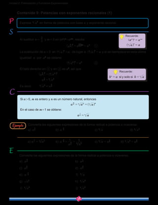 38
Unidad 2: Potenciación y Funciones Exponenciales
Al sustituir n = 
3
2
y m = 3 en (an
)m
=anm
, resulta:
						 a a a3
2 3
3
2
3 2
= =^ b ]
h l g
	 ①
La sustitución de n = 3 en an n
^ h =a, da lugar a a a3 3
=^ h y si se reemplaza en esta última
igualdad a por a2
se obtiene:
		 a a23 3 2
=^ h 		 ②
El lado derecho en ① y en ② es a2
, así que
			 a a3
2 3 23 3
=^ ^h h
			 a a3
2
23
=
Es decir, 	 a a23 3
2
=
Contenido 9: Potencias con exponentes racionales (1)
Exprese a23
en forma de potencia con base a y exponente racional.
Convierta las siguientes expresiones de la forma radical a potencia o viceversa:
a) a3
2
			b) a 5
3
-
				 c) a6
			d) a35
Convierta las siguientes expresiones de la forma radical a potencia o viceversa:
a) a5
3
						b) a4
1
c) a2
5
						d) a4
3
e) a 3
2
-
					 f) a4
g) a3
					h) a47
i) a45
					 j) a83
Ejemplo
Si a > 0, m es entero y n es un número natural, entonces
a a an
m
mn n m
= = ^ h
En el caso de m=1 se obtiene:
a an n
1
=
a) 		 b) a
a
15
3
5
3= =-
a
1
35
		 c) a6
= a6
1
		 d) a35
= a5
3
Recuerde:
a am n mn
=] g
a an n
=^ h
Recuerde:
si y solo sib a b an n
= =
 