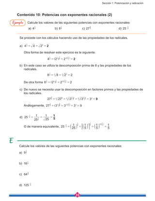 Sección 1: Potenciación y radicación
39
Contenido 10: Potencias con exponentes racionales (2)
Calcule los valores de las siguientes potencias con exponentes racionales:
a) 42
1
			b) 83
1
			c) 273
2
			d) 25 2
1
-
Calcule los valores de las siguientes potencias con exponentes racionales:
a)	 92
1
b)	 164
1
c)	 643
2
d)	 125 3
1
-
Ejemplo
Se procede con los cálculos haciendo uso de las propiedades de los radicales.
a)	 4 4 2 22
1
2
= = =
	 Otra forma de resolver este ejercicio es la siguiente:
				 4 2 2 22
1 2 2
1
2
2
1
= = =] ] b
g g l
b)	 En este caso se utiliza la descomposición prima de 8 y las propiedades de los
radicales.
				 8 8 2 23
1
3 33
= = =
	 De otra forma 8 2 2 23
1 3 3
1
3
3
1
= = =] ] b
g g l
c)	 De nuevo se necesita usar la descomposición en factores primos y las propiedades de
los radicales.
				 27 27 3 3 3 93
2
23 3 23 2 33 2
= = = = =] ]g g
	Análogamente, 27 3 3 3 93
2 3 3
2
3
3
2
2
= = = =] ] b
g g l
d) 	25
25
1
25
1
5
12
1
2
1= = =-
	 O de manera equivalente, 25 25
1
5
1
5
1
5
12
1 2
1
2 2
1
2
2
1
= = = =-
b b b
] b
l l l
g l
; E
 