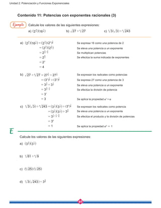 40
Unidad 2: Potenciación y Funciones Exponenciales
Contenido 11: Potencias con exponentes racionales (3)
Calcule los valores de las siguientes expresiones:
a) 2 163
4
6
1
^ ^h h			b) 27 276
' 		 c) 3 3 2433 6
'^ h
Calcule los valores de las siguientes expresiones:
a) 3 33
2
3
1
^ ^h h
b) 81 93 6
'
c) ( )( )25 256 3
d) 3 243 33 6
5
'^ h
Ejemplo
a)	 2 16 2 2
2 2
2
2
2
4
3
4
6
1
3
4 4 6
1
3
4
3
2
3
4
3
2
3
6
2
=
=
=
=
=
=
+
^ ^ ^
^
]
^
h h h
h
g
h
			 Se expresa 16 como una potencia de 2
							Se eleva una potencia a un exponente
							Se multiplican potencias
							Se efectúa la suma indicada de exponentes
				
				
b)	 27 27 27 27
3 3
3 3
3
3
3
6 2
1
6
1
3 2
1
3 6
1
2
3
2
1
2
3
2
1
1
' '
'
'
=
=
=
=
=
=
-
] ]g g
		 Se expresan los radicales como potencias
							Se expresa 27 como una potencia de 3
							Se eleva una potencia a un exponente
							Se efectúa la división de potencia
				
							Se aplica la propiedad a1
=a
c)	 3 3 243 3 3 3
3 3 3
3
3
1
3 6
3
1
2
1 5 6
1
3
1
2
1
6
5
3
1
2
1
6
5
0
' '
'
=
=
=
=
=
+ -
^ ^
^
^
^
]h h
h
h
h
g 	 Se expresan los radicales como potencia
							Se eleva una potencia a un exponente
							Se efectúa el producto y la división de potencias
							Se aplica la propiedad a0
= 1
 