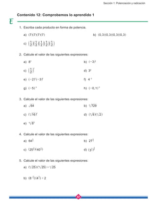 Sección 1: Potenciación y radicación
41
Contenido 12: Comprobemos lo aprendido 1
1.	 Escriba cada producto en forma de potencia.
	 a) 7 7 7 7^ ^ ^ ^h h h h						b) , , , ,0 3 0 3 0 3 0 3^ ^ ^ ^h h h h
	 c) 2
1
2
1
2
1
2
1
2
1a a a a ak k k k k
2.	 Calcule el valor de las siguientes expresiones:
	 a) 83
						b) 3 4
-] g
	 c) 2
1 2
a k 						d) 30
	 e) 2 30 0
- -^ ^h h 					f) 4 3-
	 g) 5 3
- -
^ h 						h) ,0 1 2
- -
^ h
3.	 Calcule el valor de las siguientes expresiones:
	 a) 64 						b) 7293
	 c) 164 2
^ h 					d) 8 24 4
^ ^h h
	 e) 8412
4.	 Calcule el valor de las siguientes expresiones:
	 a) 642
3
						b) 273
4
	 c) 25 403
2
3
2
^ ^h h					d) 33
2 2
3
^ h
5.	 Calcule el valor de las siguientes expresiones:
	 a) ( )( )25 25 254 12 3
'
	 b) ( )( )8 4 23
2
2
3
'-
 