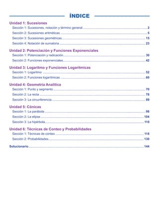 ÍNDICE
Unidad 1: Sucesiones
Sección 1: Sucesiones, notación y término general........................................................................... 2
Sección 2: Sucesiones aritméticas..................................................................................................... 5
Sección 3: Sucesiones geométricas................................................................................................. 15
Sección 4: Notación de sumatoria.................................................................................................... 23
Unidad 2: Potenciación y Funciones Exponenciales
Sección 1: Potenciación y radicación............................................................................................... 30
Sección 2: Funciones exponenciales................................................................................................ 42
Unidad 3: Logaritmo y Funciones Logarítmicas
Sección 1: Logaritmo ....................................................................................................................... 52
Sección 2: Funciones logarítmicas................................................................................................... 60
Unidad 4: Geometría Analítica
Sección 1: Punto y segmento........................................................................................................... 70
Sección 2: La recta........................................................................................................................... 78
Sección 3: La circunferencia............................................................................................................. 89
Unidad 5: Cónicas
Sección 1: La parábola..................................................................................................................... 98
Sección 2: La elipse........................................................................................................................ 104
Sección 3: La hipérbola.................................................................................................................. 110
Unidad 6: Técnicas de Conteo y Probabilidades
Sección 1: Técnicas de conteo....................................................................................................... 118
Sección 2: Probabilidades.............................................................................................................. 130
Solucionario...................................................................................................................................... 144
 