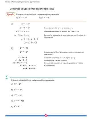 48
Unidad 2: Potenciación y Funciones Exponenciales
a)						
			 				 Se usa la propiedad ap
= aq
implica p=q
							 Se escribe la ecuación en la forma ax bx c 0
2
+ + =
				
						
b)
,
x x
x x
x x
x x
2 16
2 2
3 4
3 4 0
4 1 0
4 0 1 0
x x
x x
3
3 4
2
2
2
2
=
=
- =
- - =
- + =
- = + =
-
-
] ]g g
							Se descompone 16 en factores para obtener potencias con	
						base común 2
							Se aplica la propiedad ap
= aq
implica p=q
							Se transpone el 4 al lado izquierdo
							Se resuelve la ecuación de segundo grado con el método
							de factorización
Encuentre la solución de cada ecuación exponencial.
a) 3 3x x10 32
=-
			 b) 2 16x x32
=-
	
Encuentre la solución de cada ecuación exponencial.
a) 2 2x x5 42
=-
b) 3 27x x22
=-
c) 2 32x x x62
=+
d) 5 125x x2 42
=+ +
e) 9 3x x3 22
= +
Ejemplo
Contenido 7: Ecuaciones exponenciales (3)
,
x x
x x
x x
x x
3 3
10 3
3 10 0
5 2 0
5 0 2 0
x x10 3
2
2
2
=
- =
- - =
- + =
- = + =
-
^ ^h h Se resuelve la ecuación de segundo grado con el método de
factorización
x = 5, x = -2
x = 4, x = -1
 