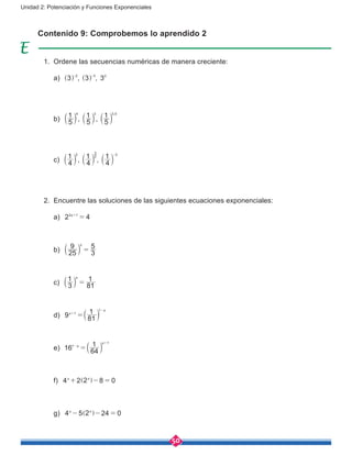 50
Unidad 2: Potenciación y Funciones Exponenciales
Contenido 9: Comprobemos lo aprendido 2
1.	 Ordene las secuencias numéricas de manera creciente:
	 a) , ,3 3 32 3 0- -
^ ^h h
	 b) , ,5
1
5
1
5
1 ,4 3 3 5
a a ak k k
	 c) , ,4
1
4
1
4
12 2
3
3-
a a ak k k
2.	 Encuentre las soluciones de las siguientes ecuaciones exponenciales:
	 a) 2 4x2 1
=+
	 b) 25
9
3
5x
=a k
	 c) 3
1
81
1x
=a k
	 d) 9 81
1x
x
1
1
=+
-
a k
	 e) 16 64
1x
x
1
1
=-
+
a k
	 f) 4 2 2 8 0x x
+ - =] g
	 g) 4 5 2 24 0x x
- - =] g
 