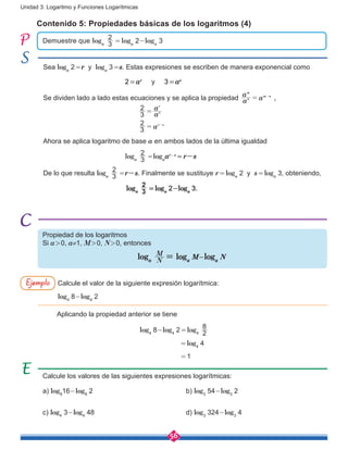 56
Unidad 3: Logaritmo y Funciones Logarítmicas
Calcule los valores de las siguientes expresiones logarítmicas:
a) log8
16-log8
2					b) log3
54-log3
2
c) log4
3-log4
48					d) log3
324-log3
4
Calcule el valor de la siguiente expresión logarítmica:
log4
8-log4
2
Aplicando la propiedad anterior se tiene
				 log4
8-log4
2 = log4 2
8
						         = log4
4
						         = 1
Demuestre que loga 3
2
 = loga
2-loga
3
Contenido 5: Propiedades básicas de los logaritmos (4)
Propiedad de los logaritmos
Si a > 0, a≠1, M > 0, N > 0, entonces
loga N
M
= loga
M-loga
N
Sea loga
2 =r y loga
3 =s. Estas expresiones se escriben de manera exponencial como
				2 = ar
y 3 = as
Se dividen lado a lado estas ecuaciones y se aplica la propiedad a
a
an
m
m n
= -
,
	 			 a
a
a
3
2
3
2
s
r
r s
=
= -
Ahora se aplica logaritmo de base a en ambos lados de la última igualdad
				loga 3
2
 =loga
ar-s
 = r-s
De lo que resulta loga 3
2
 =r-s. Finalmente se sustituye r = loga
2 y s = loga
3, obteniendo,
	 loga 3
2
 = loga
2-loga
3.
Ejemplo
 