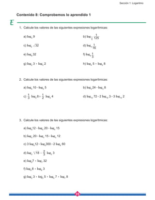 Sección 1: Logaritmo
59
Contenido 8: Comprobemos lo aprendido 1
1.	 Calcule los valores de las siguientes expresiones logarítmicas:
	a) log3
9						b) log
5
1
125
1
	c) log2
32 					d) log4
16
1
	e) log8
32						f) log9
3
1
	g) log2
3 : log3
2					h) log4
5 : log5
8
2.	 Calcule los valores de las siguientes expresiones logarítmicas:
	a) log4
10-log4
5 				b) log3
24-log3
8
	c) 3
1
log2
8+
2
1
log2
4				d) log10
72-2 log10
3-3 log10
2
3.	 Calcule los valores de las siguientes expresiones logarítmicas:
	a) log5
12-log5
20-log5
15
	b) log3
20-log3
15-log3
12
	 c) 3 log5
12-log5
300-2 log5
60
	d) log2
183
-
3
2
log2
3
	e) log2
7 : log7
32
	f) log9
8 : log8
3
	g) log2
3 : log3
5 : log5
7 : log7
8
 