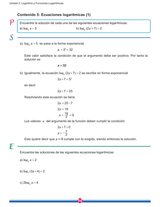 64
Unidad 3: Logaritmo y Funciones Logarítmicas
a)	 log2
x = 5 se pasa a la forma exponencial
					x = 25
= 32
	 Este valor satisface la condición de que el argumento debe ser positivo. Por tanto la
solución es
					x = 32
b) 	Igualmente, la ecuación log5
(2x+7) = 2 se escribe en forma exponencial
					2x+7 = 52
	 es decir
					2x+7 = 25
	 Resolviendo esta ecuación se tiene
					2x = 25-7
					2x = 18
					 x =
2
18
= 9
	 Los valores x del argumento de la función deben cumplir la condición
					2x+7 > 0
					x > 
2
7
-
	 Esto quiere decir que x=9 cumple con lo exigido, siendo entonces la solución.
Contenido 5: Ecuaciones logarítmicas (1)
Encuentre la solución de cada una de las siguientes ecuaciones logarítmicas:
a) log2
x = 5					b) log5
(2x+7) = 2
Encuentre las soluciones de las siguientes ecuaciones logarítmicas:
a) log3
x = 2
b) log7
(3x+4) = 2
c) 2log2
x = 4
 