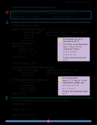 Sección 2: Funciones logarítmicas
65
a) log2
x+log2
(x+3) = 2 log2
2
Se aplica las propiedades del logaritmo
	  log2
 x(x+3) = log2
22
	 loga
M+loga
N = loga
MN   y   kloga
N = loga
Nk
	        x(x+3) = 22
			 loga
p = loga
q si y solo si p = q
	                x2
+3x = 4
	            x2
+3x-4 = 0
Se resuelve la ecuación de
segundo grado
	  (x+4)(x-1) = 0
             x+4 = 0, x-1 = 0
             x = -4, x = 1
para x > 0, x = 1
b) log9
(x+1)+log9
(x-7) = 1
Aplicando las propiedades del logaritmo se tiene
log9
 (x+1)(x-7) = log9
9		 loga
M+loga
N = loga
MN  y  1 = loga
a
(x+1)(x-7) = 9			 loga
p = loga
q si y solo si p = q
	         x2
-6x-7 = 9
Se resuelve la ecuación de segundo grado
	       x2
-6x-16 = 0
	  (x-8)(x+2) = 0
              x-8 = 0,  x+2 = 0
              x = 8, x = -2
para x > 7, x = 8
Contenido 6: Ecuaciones logarítmicas (2)
Encuentre la solución de cada una de las siguientes ecuaciones logarítmicas:
a) log2
x+log2
(x+3) = 2 log2
2			b) log9
(x+1)+log9
(x-7) = 1
Encuentre las soluciones de las siguientes ecuaciones logarítmicas:
a) log2
 x+log2
(x-1) = 1
b) log10
 (x+2)(x+5) = 1
c) log2
 (x-2)+log2
 (x+1) = 2
En el logaritmo loga
M, el
argumento es M > 0.
Por lo tanto, en las expresiones:
log2
 x y log2
 (x+3), los
argumentos verifican
x > 0 y x+3 > 0
x > 0 y x > -3
Es decir, las soluciones serán:
x > 0
En la expresiones:
log9
(x+1) y log9
(x-7), los
argumentos cumplen que
x+1 > 0 y x-7 > 0 
x > -1 y x > 7
Es decir, las soluciones serán:
x > 7
 