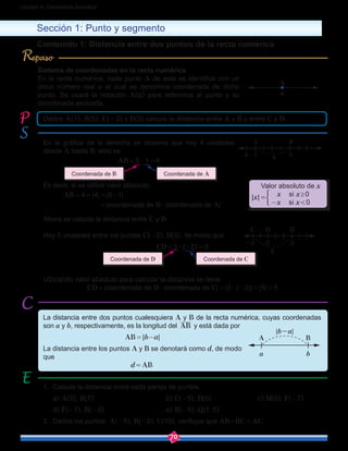 70
Unidad 4: Geometría Analítica
En la gráfica de la derecha se observa que hay 4 unidades
desde A hasta B, esto es
AB = 5-1 = 4
Es decir, si se utiliza valor absoluto,
	 AB = 4 = |4| = |5-1|
		  = |coordenada de B-coordenada de A|
Sistema de coordenadas en la recta numérica
En la recta numérica, cada punto A de esta se identifica con un
único número real a el cual se denomina coordenada de dicho
punto. Se usará la notación A(a) para referirnos al punto y su
coordenada asociada.
Sección 1: Punto y segmento
Contenido 1: Distancia entre dos puntos de la recta numérica
La distancia entre dos puntos cualesquiera A y B de la recta numérica, cuyas coordenadas
son a y b, respectivamente, es la longitud del AB y está dada por
AB = |b-a|
La distancia entre los puntos A y B se denotará como d, de modo
que
				 d = AB
1.	 Calcule la distancia entre cada pareja de puntos.
	a) A(3), B(7)				 b) C(-5), D(0)		 c) M(0), F(-7)
	d) F(-7), H(-2)				e) R(-5), Q(1, 5)
2.	 Dados los puntos A(-5), B(-2), C(10), verifique que AB+BC = AC.
Ahora se calcula la distancia entre C y D.
Hay 5 unidades entre los puntos C(-2), D(3), de modo que
CD = 3-(-2) = 5
Utilizando valor absoluto para calcular la distancia se tiene
CD = |coordenada de D-coordenada de C| = |3-(-2)| = |5| = 5
A
a
Dados A(1), B(5), C(-2) y D(3) calcule la distancia entre A y B y entre C y D.
5
BA
10 4
Valor absoluto de x
x si x ≥ 0
-x si x < 0
|x| = 
Coordenada de D Coordenada de C
Coordenada de B Coordenada de A
3
C DO
-2 0
5
BA
ba
|b-a|
R
 