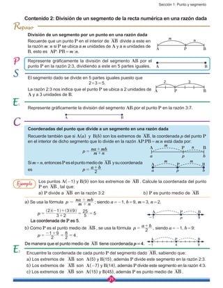 Sección 1: Punto y segmento
71
BA
El segmento dado se divide en 5 partes iguales puesto que
				 2+3 = 5.
La razón 2:3 nos indica que el punto P se ubica a 2 unidades de
A y a 3 unidades de B.
Represente gráficamente la división del segmento AB por el punto P en la razón 3:7.
División de un segmento por un punto en una razón dada
Recuerde que un punto P en el interior de AB divide a este en
la razón m : n si P se ubica a m unidades de A y a n unidades de
B, esto es AP: PB = m : n.
Contenido 2: División de un segmento de la recta numérica en una razón dada
Coordenadas del punto que divide a un segmento en una razón dada
Recuerde también que si A(a) y B(b) son los extremos de AB, la coordenada p del punto P
en el interior de dicho segmento que lo divide en la razón AP:PB = m:n está dada por:
				 p m n
na mb
= +
+
Sim = n,entoncesPeselpuntomediode AB ysucoordenada
es				 p
a b
2=
+
Encuentre la coordenada de cada punto P del segmento dado AB, sabiendo que:
a) Los extremos de AB son A(5) y B(15), además P divide este segmento en la razón 2:3.
b) Los extremos de AB son A(-7) y B(14), además P divide este segmento en la razón 4:3.
c) Los extremos de AB son A(15) y B(45), además P es punto medio de AB .
Represente gráficamente la división del segmento AB por el
punto P en la razón 2:3, dividiendo a este en 5 partes iguales.
Los puntos A(-1) y B(9) son los extremos de AB . Calcule la coordenada del punto
P en AB , tal que:
a) P divide a AB en la razón 3:2			 b) P es punto medio de AB
a) Se usa la fórmula p m n
na mb
= +
+
; siendo a = -1, b = 9, m = 3, n = 2.
p 3 2
2 1 3 9
5
25
5= +
- +
= =
^ ^ ^ ^h h h h
La coordenada de P es 5.
b) Como P es el punto medio de AB , se usa la fórmula p
a b
2=
+
, siendo a = -1, b = 9:
p 2
1 9
2
8
4=
- +
= = .
De manera que el punto medio de AB tiene coordenada p = 4.
BA P
nm
BA P
32
BA
BA P nm
a p b
BA P
m m
a p b
Ejemplo
BA P
-1 9p
BA P
-1 94
2
R
 