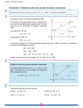 72
Unidad 4: Geometría Analítica
Contenido 3: Distancia entre dos puntos del plano cartesiano
Distancia entre dos puntos del plano cartesiano
La distancia entre dos puntos A(x1
, y1
) y B(x2
, y2
) del
plano, denotada por d, es la longitud del segmento
AB y se determina con:
d = AB =  x x y y2 1
2
2 1
2
- + -^ ^h h
La distancia entre A y B es la longitud de AB .
Si se traza una recta paralela al eje x, pasando por
A y una recta paralela al eje y pasando por B, estas
se cortan en C, formando el triángulo rectángulo
ABC.
La longitud de AC es
		AC = 6-1 = 5,
y la longitud de BC es
		 BC = 5-2 = 3.
La distancia a determinar es la longitud de la hipotenusa del 3ABC, de modo que, aplicando
el Teorema de Pitágoras se tiene
AB2
 = AC2
+BC2
AB =  AC BC2 2
+
AB =  6 1 5 2 5 3 342 2 2 2
- + - = + =] ]g g
Luego, la distancia entre los puntos A(1, 2) y B(6, 5) es 34 .
Calcule la distancia entre dos puntos:
a) A(2, -3), B (5, 1)				 b) M (0, 0), Q(-4, 2)
c) R(-2, 1), S(2, 4)					d) F (3, -2), T(3, -9)
Calcule la distancia entre los puntos A(1, 2) y B(6, 5) del plano cartesiano.
x
y
O
A(1, 2)
B(6, 5)
C(6, 2)
5
5-2=3
6-1=5
61
2
34
xx2
x1
y2
y
y1
B(x2
,y2
)
A(x1
,y1
)
x2
-x1
y2
-y1
C
O
 