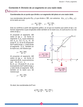 Sección 1: Punto y segmento
73
Contenido 4: División de un segmento en una razón dada
Es decir, las coordenadas de P son
,P m n
nx mx
m n
ny my1 2 1 2
+
+
+
+
b l.
Coordenadas de un punto que divide a un segmento del plano en una razón dada
Las coordenadas del punto P(x, y) que divide a AB , con extremos A(x1
, y1
), y B(x2
, y2
),
en la razón m:n son
x = 
m n
nx mx1 2
+
+
, y = 
m n
ny my1 2
+
+
.
Esto se confirma a partir del siguiente gráfico, en el que se muestra que sobre el eje x se
forman segmentos cuyas longitudes están también en la razón m:n, lo cual ocurre a su vez
sobre el eje y:
x
y
n
n
n
m m
m
B(x2
,y2
)B1
B2
A1
P1
A2
P2
P(x,y)
A(x1
,y1
)
x1
y1
y2
y
x2
xO
x = 
m n
nx mx1 2
+
+
Al proyectar el segmento AB
sobre el eje x se forma el
segmento A1
A2
cuyos extremos
son A1
(x1
, 0) y A2
(x2
, 0) . El
punto P1
(x, 0) es la proyección
de P sobre el eje x y este divide
al segmento A1
A2
también en
la razón m:n, de manera que
x = 
m n
nx mx1 2
+
+
Al proyectar el segmento AB
sobre el eje y se forma el
segmento B1
B2
cuyos extremos
son B1
(0, y1
) y
B2
(0, y2
) . El punto P2
(0, y) es
la proyección de P sobre el eje y
y este divide al segmento B1
B2
también en la razón m:n, de
manera que
y = 
m n
ny my1 2
+
+
y = 
m n
ny my1 2
+
+
Definición
 