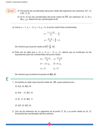 76
Unidad 4: Geometría Analítica
1.	 Encuentre en cada caso el punto medio de AB cuyos extremos son:
	a) A(2, 4), B(5, 8)
	 b) A(4, -1), B(7, 3)
	c) A(-2, 3), B(5, 1)
	d) A(0, 3), B(3, 0)
2.	 Uno de los extremos de un segmento es el punto (7, 8) y su punto medio es (4, 3).
Encuentre las coordenadas del otro extremo.
a)	 Como x1
 = 1, x2
 = -2, y1
 = 3, y2
 = 5, el punto medio tiene coordenadas
x = 
2
1 2
2
1+ -
=-
^ h
y 2
3 5
2
8
4=
+
= =
	 De manera que el punto medio es P 2
1
4,-b l.
b)	 Esta vez se sabe que x = 0, y = 3, x1
 = -2, y1
 = 4, valores que se sustituyen en las
expresiones para las coordenadas del punto medio:
				 0 = 
x
2
2 2- +
,    3 = 
y
2
4 2+
				 0 = -2+x2
, 6 = 4+y2
				 x2
 = 2,   y2
 = 2
	 De manera que el extremo buscado es B(2, 2).
a)	 Encuentre las coordenadas del punto medio del segmento con extremos A(1, 3)
y B(-2, 5).
b)	 Si (0, 3) son las coordenadas del punto medio de AB con extremos A(-2, 4) y
B(x2
, y2
), determine las coordenadas de B.
Ejemplo
 