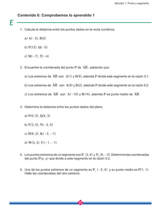 Sección 1: Punto y segmento
77
1.	 Calcule la distancia entre los puntos dados en la recta numérica:
	a) A(-3), B(0)
	 b) P(12), Q(-5)
	c) M(-7), T(-4)
2.	 Encuentre la coordenada del punto P de AB , sabiendo que:
	a) Los extremos de AB son A(1) y B(9), además P divide este segmento en la razón 3:1.
	 b) Los extremos de AB son A(9) y B(2), además P divide este segmento en la razón 5:2.
	c) Los extremos de AB son A(-10) y B(14), además P es punto medio de AB .
3.	 Determine la distancia entre los puntos dados del plano.
	a) P(0, 0), Q(4, 3)
	 b) F(3, 0), N(-2, 0)
	c) H(6, 2), K(-3, -1)
	d) W(3, 2), U(-1, -1)
4.	 Los puntos extremos de un segmento son P1
(2, 4) y P2
(9, -3). Determine las coordenadas
del punto P(x, y) que divide a este segmento en la razón 5:2.
5.	 Uno de los puntos extremos de un segmento es P1
(-5, 4) y su punto medio es P(1, 1).
Halle las coordenadas del otro extremo.
Contenido 6: Comprobemos lo aprendido 1
 
