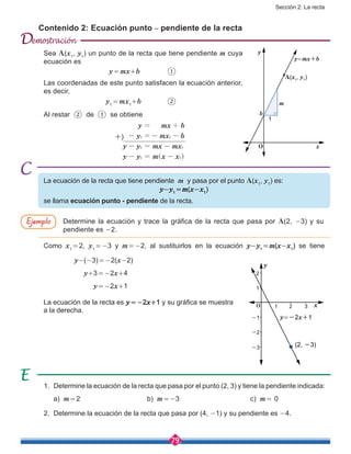 Sección 2: La recta
79
Contenido 2: Ecuación punto – pendiente de la recta
La ecuación de la recta que tiene pendiente m y pasa por el punto A(x1
, y1
) es:
y-y1
 = m(x-x1
)
se llama ecuación punto - pendiente de la recta.
Como x1
 = 2, y1
 = -3 y m = -2, al sustituirlos en la ecuación y-y1
 = m(x-x1
) se tiene
y-(-3) = -2(x-2)
y+3 = -2x+4
y = -2x+1
La ecuación de la recta es y = -2x+1 y su gráfica se muestra
a la derecha.
1.	 Determine la ecuación de la recta que pasa por el punto (2, 3) y tiene la pendiente indicada:
	 a) m = 2				 b) m = -3				c) m = 0
2.	 Determine la ecuación de la recta que pasa por (4, -1) y su pendiente es -4.
Sea A(x1
, y1
) un punto de la recta que tiene pendiente m cuya
ecuación es
			 y = mx+b		 ①
Las coordenadas de este punto satisfacen la ecuación anterior,
es decir,
			y1
 = mx1
+b		 ②
Al restar ② de ① se obtiene
			 y mx b
y mx b
y y mx mx
y y m x x
1 1
1 1
1 1
= +
- =- -
- = -
- = -^ h
Determine la ecuación y trace la gráfica de la recta que pasa por A(2, -3) y su
pendiente es -2.
A(x1
, y1
)
1
y
y=mx+b
x
b
m
O
y
y=-2x+1
x
(2, -3)-3
-2
-1
1
1
2
2 3O
Ejemplo
+)
D
 
