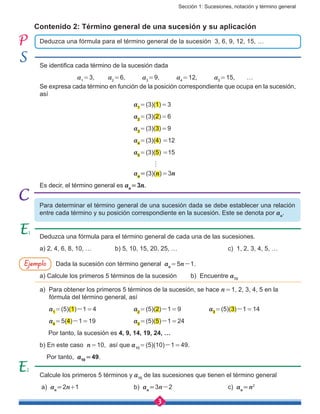 Sección 1: Sucesiones, notación y término general
3
Calcule los primeros 5 términos y a10
de las sucesiones que tienen el término general
a) an 
= 2n+1			b) an 
= 3n-2			c) an 
= n2
Deduzca una fórmula para el término general de cada una de las sucesiones.
a) 2, 4, 6, 8, 10, …		 b) 5, 10, 15, 20, 25, … 			 c) 1, 2, 3, 4, 5, …
Dada la sucesión con término general an 
= 5n-1.
a) Calcule los primeros 5 términos de la sucesión b) Encuentre a10
a) Para obtener los primeros 5 términos de la sucesión, se hace n = 1, 2, 3, 4, 5 en la
fórmula del término general, así
     a1 
= (5)(1)-1 = 4		a2 
= (5)(2)-1 = 9		 a3 
= (5)(3)-1 = 14
     a4 
= 5(4)-1 = 19			 a5 
= (5)(5)-1 = 24
Por tanto, la sucesión es 4, 9, 14, 19, 24, …
b) En este caso n = 10, así que a10 
= (5)(10)-1 = 49.
Por tanto, a10
 = 49.
Se identifica cada término de la sucesión dada
		 a1 
= 3,	 a2 
= 6,	 a3 
= 9,	 a4 
= 12,	 a5 
= 15,	…
Se expresa cada término en función de la posición correspondiente que ocupa en la sucesión,
así
					a1 
= (3)(1) = 3
					a2 
= (3)(2) = 6
					a3 
= (3)(3) = 9
					a4 
= (3)(4) =12
					a5 
= (3)(5) =15
					 h
					an 
= (3)(n) = 3n
Es decir, el término general es an 
= 3n.
Deduzca una fórmula para el término general de la sucesión 3, 6, 9, 12, 15, …
Contenido 2: Término general de una sucesión y su aplicación
Para determinar el término general de una sucesión dada se debe establecer una relación
entre cada término y su posición correspondiente en la sucesión. Este se denota por an
.
Ejemplo
 