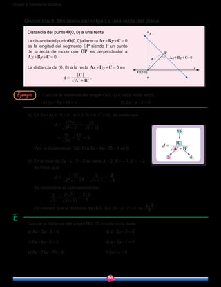 86
Unidad 4: Geometría Analítica
Contenido 9: Distancia del origen a una recta del plano
a)	 En 3x+4y+15 = 0, A = 3, B = 4, C = 15, de modo que
d = 
3 4
15
9 16
15
2 2
+
=
+
 = 
25
15
5
15
=  = 3.
Así, la distancia de O(0, 0) a 3x+4y+15 = 0 es 3.
b)	 En el caso de 2x-y-2 = 0 se tiene A = 2, B = -1, C = -2,
de modo que
d = 
2 1
2
4 1
2
5
2
2 2
+ -
-
=
+
=
] g
	 Se racionaliza el valor encontrado:
	   
5
2
5 5
2 5
5
2 5
= =
^
^
h
h
.
	 De manera que la distancia de O(0, 0) a 2x-y-2 = 0 es 5
2 5
.
Calcule la distancia del origen O(0, 0) a cada recta dada:
a) 4x+3y+5 = 0				 b) x+2y+2 = 0
c) 6x+8y-5 = 0				d) x+3y-7 = 0
e) 5x+12y-13 = 0				 f) 2x+y = 0
Calcule la distancia del origen O(0, 0) a cada recta dada:
a) 3x+4y+15 = 0				 b) 2x-y-2 = 0
Distancia del punto O(0, 0) a una recta
LadistanciadelpuntoO(0,0)alarectaAx+By+C = 0
es la longitud del segmento OP siendo P un punto
de la recta de modo que OP es perpendicular a
Ax+By+C = 0.
La distancia de (0, 0) a la recta Ax+By+C = 0 es
d = 
A B
C
2 2
+
.
Ax+By+C=0
x
y
P
O(0,0)
d
		15
d=
A B
C
2 2
+
	 3		 4
Ejemplo
 