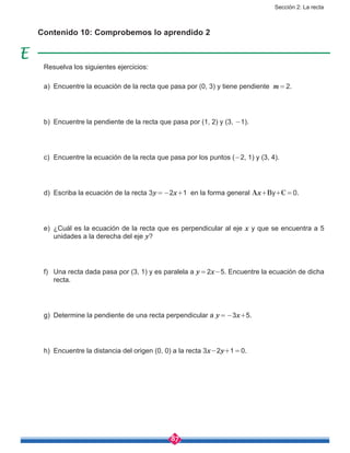 Sección 2: La recta
87
Contenido 10: Comprobemos lo aprendido 2
Resuelva los siguientes ejercicios:
a)	 Encuentre la ecuación de la recta que pasa por (0, 3) y tiene pendiente m = 2.
b)	 Encuentre la pendiente de la recta que pasa por (1, 2) y (3, -1).
c)	 Encuentre la ecuación de la recta que pasa por los puntos (-2, 1) y (3, 4).
d)	 Escriba la ecuación de la recta 3y = -2x+1 en la forma general Ax+By+C = 0.
e)	 ¿Cuál es la ecuación de la recta que es perpendicular al eje x y que se encuentra a 5
unidades a la derecha del eje y?
f)	 Una recta dada pasa por (3, 1) y es paralela a y = 2x-5. Encuentre la ecuación de dicha
recta.
g)	 Determine la pendiente de una recta perpendicular a y = -3x+5.
h)	 Encuentre la distancia del origen (0, 0) a la recta 3x-2y+1 = 0.
 