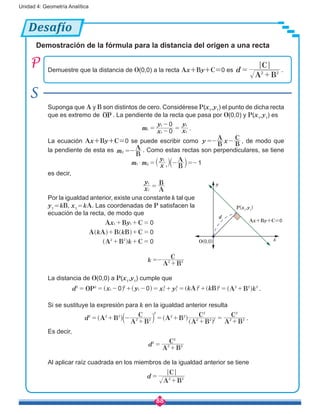 88
Unidad 4: Geometría Analítica
Desafío
Demostración de la fórmula para la distancia del origen a una recta
Demuestre que la distancia de O(0,0) a la recta Ax+By+C=0 es
A B
C
d 2 2
=
+
.
Suponga que A y B son distintos de cero. Considérese P(x1
,y1
) el punto de dicha recta
que es extremo de OP . La pendiente de la recta que pasa por O(0,0) y P(x1
,y1
) es
m x
y
x
y
0
0
1
1
1
1
1
= -
-
= .
La ecuación Ax+By+C=0 se puede escribir como
B
A
B
C
y x=- - , de modo que
la pendiente de esta es
B
A
m2 =- . Como estas rectas son perpendiculares, se tiene
B
A
m m x
y
11 2
1
1
$ = - =-` aj k
es decir,
					
A
B
x
y
1
1
=
Por la igualdad anterior, existe una constante k tal que
y1
 = kB, x1
 = kA. Las coordenadas de P satisfacen la
ecuación de la recta, de modo que
k k
k
A B C
A A B B C
A B C
x y 0
0
0
1 1
2 2
+ + =
+ + =
+ + =
^
^
^h
h
h
k
A B
C
2 2=-
+
La distancia de O(0,0) a P(x1
,y1
) cumple que
k k kOP A B A Bd x y x y0 02 2
1
2
1 1
2
1
2 2 2 2 2 2
= = - + - = + = + = +] ^ ] ] ^g h g g h .
Si se sustituye la expresión para k en la igualdad anterior resulta
A B
A B
C
A B
A B
C
A B
C
d 2 2 2
2 2 2
2 2
2
2 2
2
2 2
2
+
= + -
+
= + =
+
^ a ^
]
h k h
g
.
Es decir,
A B
C
d2
2 2
2
=
+
Al aplicar raíz cuadrada en los miembros de la igualdad anterior se tiene
A B
C
d 2 2
=
+
y
d
x
P(x1
,y1
)
O(0,0)
Ax+By+C=0
 