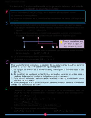 92
Unidad 4: Geometría Analítica
Contenido 4: Transformación de la forma general a la forma ordinaria de 	
		 la ecuación de una circunferencia
a)	 Para encontrar la forma ordinaria de la circunferencia se siguen los siguientes pasos:
	 1. Se agrupan los términos en la misma variable y se transpone la constante dada al lado
derecho:	 (x2
-4x)+(y2
+2y) = 4
	 2. Se completan los cuadrados en los términos agrupados, sumando en ambos lados
	 el cuadrado de la mitad de los coeficientes de los términos de primer grado:
	 (x²-4x) + (y²+2y) = 4
(x²-4x+2²) + (y²+2y+1²) = 4 + 2² + 1²
	 3. Se factorizan los trinomios que están en paréntesis y se realizan las sumas indicadas 	
del lado derecho: 	 (x-2)2
+(y+1)2
 = 9
b)	 De la ecuación del paso anterior se observa que
	 el centro de la circunferencia es C(2, -1) y r = 3.
Dada la circunferencia x2
+y2
-4x+2y-4 = 0, responda a los siguientes incisos:
a)	 Determine su forma ordinaria.
b)	 A partir de lo obtenido en a), identifique las coordenadas del centro y la longitud del
radio.
Para obtener la forma ordinaria de la ecuación de una circunferencia a partir de su forma
general x2
+y2
+Dx+Ey+F = 0 se siguen los siguientes pasos:
1.	 Se agrupan los términos en la misma variable y se transpone la constante dada al lado
derecho.
2.	 Se completan los cuadrados en los términos agrupados, sumando en ambos lados el
cuadrado de la mitad del coeficiente de los términos de primer grado.
3.	 Se factorizan los trinomios cuadrados perfectos del lado izquierdo y se efectúan las sumas
indicadas del lado derecho.
La ecuación del paso 3. es la ecuación ordinaria de la circunferencia en la que se identifican
el radio y las coordenadas del centro.
1.	 Determine la forma ordinaria de la ecuación de la circunferencia dada por
x2
+y2
-4x+6y-12 = 0 completando los recuadros en cada uno de los pasos siguientes:
	 a) (x2
-4x)+(y2
+6y) =  		
	 b) (x2
-4x+  )+(y2
+6y+  ) = 12+ +
	 c) (x- )2
+(y+ )2
 =   	
	 d) El centro tiene coordenadas (  ,  ) y el radio es   .
2.	 Determine la forma ordinaria para cada circunferencia:
	a) x2
+y2
+2x-8y+13 = 0				 b) x2
+y2
+4x-2y-5 = 0
Trinomio cuadrado perfecto
x2
+2ax+a2
 = (x+a)2
x2
-2ax+a2
 = (x-a)2
 