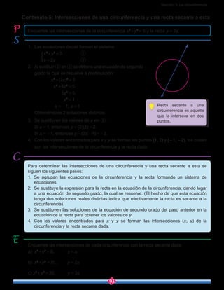 Sección 3: La circunferencia
93
Contenido 5: Intersecciones de una circunferencia y una recta secante a esta
1.	 Las ecuaciones dadas forman el sistema
		 x2
+y2
 = 5		 ①
		 y = 2x	 	 ②
2.	 Al sustituir ② en ① se obtiene una ecuación de segundo
grado la cual se resuelve a continuación:
x2
+(2x)2
 = 5
x2
+4x2
 = 5
  5x2
 = 5
  x2
 = 1
x = -1, x = 1
	 Obteniéndose 2 soluciones distintas.
3.	 Se sustituyen los valores de x en ②:
	 Si x = 1, entonces y = (2)(1) = 2.
	 Si x = -1, entonces y = (2)(-1) = -2.
4.	 Con los valores encontrados para x y y se forman los puntos (1, 2) y (-1, -2), los cuales
son las intersecciones de la circunferencia y la recta dada.
Encuentre las intersecciones de la circunferencia x2
+y2
 = 5 y la recta y = 2x.
Para determinar las intersecciones de una circunferencia y una recta secante a esta se
siguen los siguientes pasos:
1.	 Se agrupan las ecuaciones de la circunferencia y la recta formando un sistema de
ecuaciones.
2.	 Se sustituye la expresión para la recta en la ecuación de la circunferencia, dando lugar
a una ecuación de segundo grado, la cual se resuelve. (El hecho de que esta ecuación
tenga dos soluciones reales distintas indica que efectivamente la recta es secante a la
circunferencia).
3.	 Se sustituyen las soluciones de la ecuación de segundo grado del paso anterior en la
ecuación de la recta para obtener los valores de y.
4.	 Con los valores encontrados para x y y se forman las intersecciones (x, y) de la
circunferencia y la recta secante dada.
Encuentre las intersecciones de cada circunferencia con la recta secante dada.
a)	 x2
+y2
 = 8,		 y = x
b)	 x2
+y2
 = 20,	 y = 2x
c) x2
+y2
 = 30, 	 y = 3x
Recta secante a una
circunferencia es aquella
que la interseca en dos
puntos.
O
y
x5
5
x2
+y2
=5
y=2x
5-
5-
 