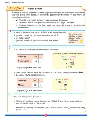 124
Unidad 5: Proporcionalidad
Al hacer el préstamo en el banco de $800 al 5% de interés anual.
a) ¿Cuanto interés hay que pagar al banco en un año?
b) ¿y en tres años?
c) ¿Cuanto interés hay que pagar al banco en 6 meses?
a) Se calcula el dinero que representa el 5% del capital:
b) Si en un año hay que pagar $40, entonces en 3 años hay que pagar (3)(40)=$120.
c) En un año hay 12 meses, entonces:
Aplicando regla de tres simple directa:
Hay que pagar $40 en un año.
Hay que pagar $20 en 6 meses.
Dinero($) 800 c
Porcentaje (%) 100 5
Dinero($) 40 c
Meses 12 6
Desafío Interés simple
El interés simple se
calcula y se paga
sobre un capital
inicial que no
cambia.
Cuando se pide un préstamo, se debe pagar cierto interés por ese dinero. Y cuando se
deposita dinero en un banco, el banco debe pagar un cierto interés por ese dinero. En
negocios de este tipo:
ü El capital es el monto de dinero inicial prestado o depositado.
ü La tasa de interés es el porcentaje de dinero que se paga o se cobra.
ü El interés es la cantidad de dinero cobrado o pagado por el uso del capital durante 	
	 cierto tiempo.
c
c
c
c
4000 100
100
4000
40
800 5 100=
=
=
=
] ] ] ]g g g g
c
c
c
c
240 12
12
240
20
40 6 12=
=
=
=
] ] ] ]g g g g
Resuelva los siguientes problemas:
a) Al hacer un préstamo en una financiera de $900 al 10% de interés anual, ¿cuánto
interés hay que pagar en dos años?
b) Al hacer un préstamo en el banco de $500 al 5% de interés anual, ¿cuánto interés hay
en 4 meses?
 