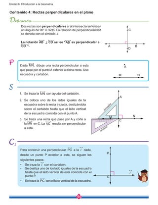 130
Unidad 6: Introducción a la Geometría
cartabón
escuadra
Contenido 4: Rectas perpendiculares en el plano
Definición
Dada MN , dibuje una recta perpendicular a esta
que pase por el punto A exterior a dicha recta. Use
escuadra y cartabón.
1.	 Se traza la MN con ayuda del cartabón.
2.	 Se coloca uno de los lados iguales de la
escuadra sobre la recta trazada, deslizándola
sobre el cartabón hasta que el lado vertical
de la escuadra coincida con el punto A.
3.	 Se traza una recta que pase por A y corte a
la MN en C. La AC resulta ser perpendicular
a esta.
Para construir una perpendicular PC a la l dada,
desde un punto P exterior a esta, se siguen los
siguientes pasos:
•	 Se traza la l con el cartabón.
•	 Se desliza uno de los lado iguales de la escuadra
hasta que el lado vertical de esta coincida con el
punto P.
•	 Se traza la PC con el lado vertical de la escuadra.
A
A
M N
M N
C
P
C
l
Dos rectas son perpendiculares si al intersectarse forman
un ángulo de 90° o recto. La relación de perpendicularidad
se denota con el símbolo ⊥.
La notación AB ⊥ CD se lee "AB es perpendicular a
CD ". A B
D
C
1
 