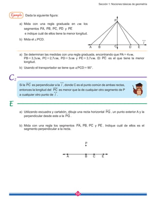 Sección 1: Nociones básicas de geometría
131
Si la PC es perpendicular a la l , donde C es el punto común de ambas rectas,
entonces la longitud del PC es menor que la de cualquier otro segmento de P
a cualquier otro punto de l .
Ejemplo Dada la siguiente figura:
a)	Mida con una regla graduada en cm los
segmentos PA, PB, PC, PD y PE
e indique cuál de ellos tiene la menor longitud.
b)	 Mida el ∠PCD.
a)	 Se determinan las medidas con una regla graduada, encontrando que PA=4cm,
	PB=3,3cm, PC=2,7cm, PD=3cm y PE=3,7cm. El PC es el que tiene la menor
longitud.
b)	 Usando el transportador se tiene que ∡PCD=90°.
a)	 Utilizando escuadra y cartabón, dibuje una recta horizontal PQ , un punto exterior A y la
perpendicular desde este a la PQ .
b)	Mida con una regla los segmentos PA PB, PC y PE, . Indique cuál de ellos es el
segmento perpendicular a la recta.
A B C D
A B C
P
E
P
l
E
2
 