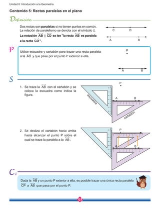 132
Unidad 6: Introducción a la Geometría
Contenido 5: Rectas paralelas en el plano
Definición
Utilice escuadra y cartabón para trazar una recta paralela
a la AB y que pase por el punto P exterior a ella.
1.	 Se traza la AB con el cartabón y se
coloca la escuadra como indica la
figura.
2.	 Se desliza el cartabón hacia arriba
hasta alcanzar el punto P sobre el
cual se traza la paralela a la AB .
A B
A
A
A
P
P
P
C
B
B
B
D
escuadra
cartabón
Dada la AB y un punto P exterior a ella, es posible trazar una única recta paralela
CP a AB que pasa por el punto P.
Dos rectas son paralelas si no tienen puntos en común.
La relación de paralelismo se denota con el símbolo ⃦.
La notación AB ⃦ CD se lee "la recta AB es paralela
a la recta CD ".
1
 
