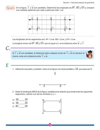 Sección 1: Nociones básicas de geometría
133
Ejemplo En la figura, l y m son paralelas. Determine las longitudes de AF , BG y CH y compare
sus medidas sabiendo que cada cuadrícula mide 1cm.
m
l
A
F G H
B C
Las longitudes de los segmentos son: AF=2cm, BG=2cm y CH=2cm.
La longitud común de AF , BG y CH, que es igual a 2, es la distancia entre m y l .
Si l y m son paralelas, la distancia entre cualquier punto de l y m es siempre la
misma, esta es la distancia entre l y m.
1.	 Utilizando escuadra y cartabón, trace en la figura una recta paralela a AB que pase por E.
2.	 Dado el rectánguloABCD de la figura, establezca la relación que existe entre los siguientes
segmentos, usando uno de los símbolos ⃦ o ⊥:
a)	 AB _____ DC
b)	 AB _____ AD
c) BC _____ AD
A
B C
D
A B
E
2
 