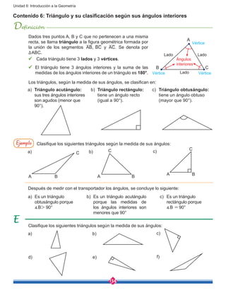 134
Unidad 6: Introducción a la Geometría
Contenido 6: Triángulo y su clasificación según sus ángulos interiores
Definición
Dados tres puntos A, B y C que no pertenecen a una misma
recta, se llama triángulo a la figura geométrica formada por
la unión de los segmentos AB, BC y AC. Se denota por
∆ABC.
ü Cada triángulo tiene 3 lados y 3 vértices.
ü	 El triángulo tiene 3 ángulos interiores y la suma de las
medidas de los ángulos interiores de un triángulo es 180°.
Los triángulos, según la medida de sus ángulos, se clasifican en:
A
B C
Ángulos
interiores
Lado
Lado
Lado
Vértice
VérticeVértice
a)	 Triángulo acutángulo:
sus tres ángulos interiores
son agudos (menor que
90°).
a)	 Es un triángulo
obtusángulo porque
∡B> 90°
b)	 Es un triángulo acutángulo
porque las medidas de
los ángulos interiores son
menores que 90°
c)	 Es un triángulo
rectángulo porque
	 ∡B =90°
b)	 Triángulo rectángulo:
tiene un ángulo recto
(igual a 90°).
c)	 Triángulo obtusángulo:
tiene un ángulo obtuso
(mayor que 90°).
Ejemplo Clasifique los siguientes triángulos según la medida de sus ángulos:
Después de medir con el transportador los ángulos, se concluye lo siguiente:
Clasifique los siguientes triángulos según la medida de sus ángulos:
A
C
B
A
C
BA
C
B
a)
a)
d)
b)
b)
e)
c)
c)
f)
 