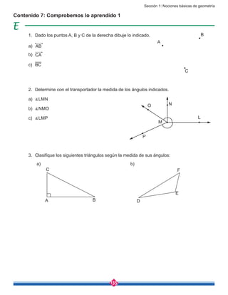 Sección 1: Nociones básicas de geometría
135
Contenido 7: Comprobemos lo aprendido 1
1.	 Dado los puntos A, B y C de la derecha dibuje lo indicado.
a)	 AB
b)	 CA
c)	 BC
2.	 Determine con el transportador la medida de los ángulos indicados.
a)	 ∡LMN
b)	 ∡NMO
c)	 ∡LMP
3.	 Clasifique los siguientes triángulos según la medida de sus ángulos:
A
B
C
O N
M
P
L
C
A B D
E
F
a) b)
 