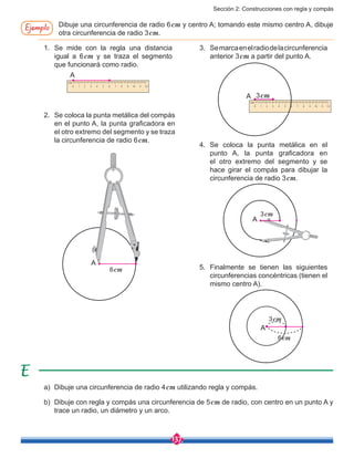 Sección 2: Construcciones con regla y compás
137
Ejemplo Dibuje una circunferencia de radio 6cm y centro A; tomando este mismo centro A, dibuje
otra circunferencia de radio 3cm.
2.	 Se coloca la punta metálica del compás
en el punto A, la punta graficadora en
el otro extremo del segmento y se traza
la circunferencia de radio 6cm.
4.	Se coloca la punta metálica en el
punto A, la punta graficadora en
el otro extremo del segmento y se
hace girar el compás para dibujar la
circunferencia de radio 3cm.
5.	Finalmente se tienen las siguientes
circunferencias concéntricas (tienen el
mismo centro A).
3.	 Semarcaenelradiodelacircunferencia
anterior 3cm a partir del punto A.
1.	Se mide con la regla una distancia
igual a 6cm y se traza el segmento
que funcionará como radio.
6cm
A
3cmA
A
3cm
A
3cm
A
6cm
a)	 Dibuje una circunferencia de radio 4cm utilizando regla y compás.
b)	 Dibuje con regla y compás una circunferencia de 5cm de radio, con centro en un punto A y
trace un radio, un diámetro y un arco.
 