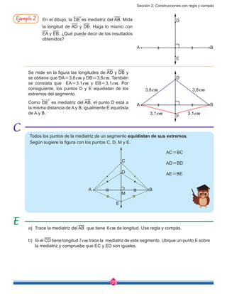 Sección 2: Construcciones con regla y compás
139
Ejemplo 2 En el dibujo, la DE es mediatriz del AB. Mida
la longitud de AD y DB. Haga lo mismo con
EA y EB. ¿Qué puede decir de los resultados
obtenidos?
Se mide en la figura las longitudes de AD y DB y
se obtiene que DA=3,8cm y DB=3,8cm. También
se constata que EA=3,1cm y EB=3,1cm. Por
consiguiente, los puntos D y E equidistan de los
extremos del segmento.
Como DE es mediatriz del AB, el punto D está a
la misma distancia de A y B; igualmente E equidista
de A y B.
D
E
BA
3,1cm3,1cm
3,8cm 3,8cm
D
E
BA
Todos los puntos de la mediatriz de un segmento equidistan de sus extremos.
Según sugiere la figura con los puntos C, D, M y E.
A
E
M
B
D
C
a)	 Trace la mediatriz del AB que tiene 6cm de longitud. Use regla y compás.
b)	 Si el CD tiene longitud 7cm trace la mediatriz de este segmento. Ubique un punto E sobre
la mediatriz y compruebe que EC y ED son iguales.
AC=BC
AD=BD
AE=BE
 