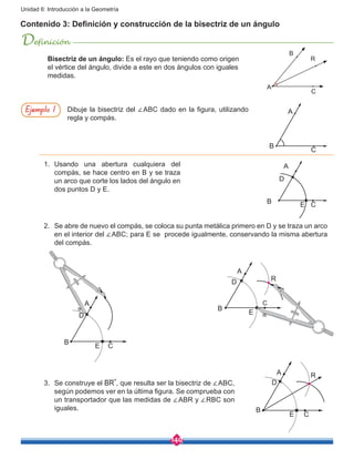 140
Unidad 6: Introducción a la Geometría
Contenido 3: Definición y construcción de la bisectriz de un ángulo
Definición
Dibuje la bisectriz del ∠ABC dado en la figura, utilizando
regla y compás.
A
B
C
1.	Usando una abertura cualquiera del
compás, se hace centro en B y se traza
un arco que corte los lados del ángulo en
dos puntos D y E.
2.	 Se abre de nuevo el compás, se coloca su punta metálica primero en D y se traza un arco
en el interior del ∠ABC; para E se procede igualmente, conservando la misma abertura
del compás.
3.	 Se construye el BR , que resulta ser la bisectriz de ∠ABC,
según podemos ver en la última figura. Se comprueba con
un transportador que las medidas de ∠ABR y ∠RBC son
iguales.
A
D
B E C
A
D
B
E C
A
D
B
E
C
A
D
B
E C
Ejemplo 1
C
Bisectriz de un ángulo: Es el rayo que teniendo como origen
el vértice del ángulo, divide a este en dos ángulos con iguales
medidas.
A
B
R
R
R
 