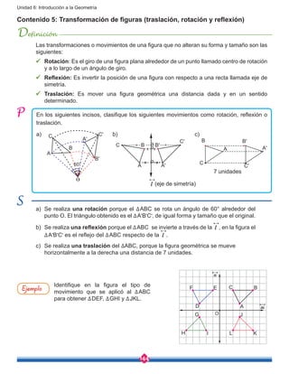 144
Unidad 6: Introducción a la Geometría
Contenido 5: Transformación de figuras (traslación, rotación y reflexión)
Definición
Las transformaciones o movimientos de una figura que no alteran su forma y tamaño son las
siguientes:
ü	 Rotación: Es el giro de una figura plana alrededor de un punto llamado centro de rotación
y a lo largo de un ángulo de giro.
ü	 Reflexión: Es invertir la posición de una figura con respecto a una recta llamada eje de
simetría.
ü	 Traslación: Es mover una figura geométrica una distancia dada y en un sentido
determinado.
En los siguientes incisos, clasifique los siguientes movimientos como rotación, reflexión o
traslación.
C
A
B
C'
A'
B'
O
60°
a) b) c)
C'
B'
A'A
C B
B
A
C
A'
C'
B'
a)	 Se realiza una rotación porque el ∆ABC se rota un ángulo de 60° alrededor del
punto O. El triángulo obtenido es el ∆A'B'C', de igual forma y tamaño que el original.
b)	 Se realiza una reflexión porque el ∆ABC se invierte a través de la l , en la figura el
∆A'B'C' es el reflejo del ∆ABC respecto de la l .
c)	 Se realiza una traslación del ∆ABC, porque la figura geométrica se mueve
horizontalmente a la derecha una distancia de 7 unidades.
Ejemplo Identifique en la figura el tipo de
movimiento que se aplicó al ∆ABC
para obtener ∆DEF, ∆GHI y ∆JKL.
n
F E
D
G O
H I
J
A
C B
L K
m
l (eje de simetría)
7 unidades
 