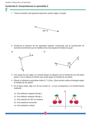 146
Unidad 6: Introducción a la Geometría
Contenido 6: Comprobemos lo aprendido 2
A
BAB=6
1.	 Trace la mediatriz del siguiente segmento usando regla y compás:
2.	 Construya la bisectriz de los siguientes ángulos; compruebe que la construcción es
correcta encontrando que la medida de los dos ángulos formados es igual:
3.	 Con ayuda de una regla y un compás dibuje un triángulo con la medida de sus tres lados
igual a 7cm e indique el nombre que recibe según la medida de sus lados.
4.	 Dibuje un triángulo cuyos lados midan 6, 7 y 8cm. ¿Qué nombre recibe el triángulo según
la medida de sus lados?
5.	 En la figura dada, elija uno de los incisos a) - e) que corresponda a la transformación
realizada.
a)	 Una reflexión respecto del eje y
b)	 Una reflexión respecto del eje x
c)	 Una rotación de 180° en el plano
d)	 Una traslación horizontal
e)	 Una traslación vertical
a) b)
B
C
A
B
C
A
120°
y
x
 