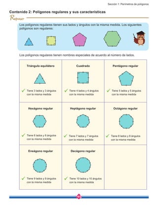 Sección 1: Perímetros de polígonos
149
Contenido 2: Polígonos regulares y sus características
Los polígonos regulares tienen sus lados y ángulos con la misma medida. Los siguientes
polígonos son regulares:
R
Triángulo equilátero Cuadrado Pentágono regular
Hexágono regular Heptágono regular Octágono regular
Eneágono regular Decágono regular
Tiene 3 lados y 3 ángulos
con la misma medida
Tiene 4 lados y 4 ángulos
con la misma medida
Tiene 5 lados y 5 ángulos
con la misma medida
Los polígonos regulares tienen nombres especiales de acuerdo al número de lados.
Tiene 6 lados y 6 ángulos
con la misma medida
Tiene 7 lados y 7 ángulos
con la misma medida
Tiene 8 lados y 8 ángulos
con la misma medida
Tiene 9 lados y 9 ángulos
con la misma medida
Tiene 10 lados y 10 ángulos
con la misma medida
 