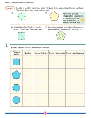 150
Unidad 7: Medidas de Figuras Geométricas
Escriba el nombre, número de lados y ángulos de los siguientes polígonos regulares.
Trace sus diagonales y diga cuántas son.
Ejemplo
a)
a) Este polígono tiene 4 lados, 4 ángulos 	
rectos y 2 diagonales. Es un cuadrado.
b)
b) Este polígono regular tiene 5 lados, 5 ángulos de 	
igual medida y 5 diagonales. Es un pentágono.
Escriba en cada casilla la información solicitada.
Polígono
regular
Nombre Número de lados Número de ángulos Número de diagonales
Recuerde que una
diagonal de un polígono
es un segmento que
une dos vértices no
consecutivos de este.
 