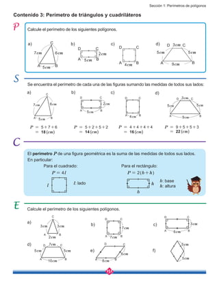 Sección 1: Perímetros de polígonos
151
Contenido 3: Perímetro de triángulos y cuadriláteros
Se encuentra el perímetro de cada una de las figuras sumando las medidas de todos sus lados:
Calcule el perímetro de los siguientes polígonos.
Calcule el perímetro de los siguientes polígonos.
7cm
A B
C
6cm
5cm
a)
a)
d)
b)
b)
e)
c)
c)
f)
d)
A B
CD
6cm
3cm
7cm
A B
C
6cm
5cm
a) b)
A B
CD
5cm
2cm
c)
A B
CD
4cm
d)
A B
CD
5cm
3cm
5cm
9cm
A B
CD
5cm
7cm
5cm
10cm
P = 5+7+6
= 18 (cm)
P = 4+4+4+4
= 16 (cm)
P = 9+5+5+3
= 22 (cm)
P = 5+2+5+2
= 14 (cm)
A B
CD
7cm
7cm
A B
CD
5cm
2cm
A B
CD
4cm A B
CD
5cm
3cm
5cm
9cm
2cm
A B
C
3cm3cm
5cmA B
CD
8cm
6cm
5cm
El perímetro P de una figura geométrica es la suma de las medidas de todos sus lados.
En particular:
b
h
P = 2(b+h)
Para el rectángulo:Para el cuadrado:
l
P = 4l
l: lado
b: base
h: altura
 