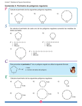 152
Unidad 7: Medidas de Figuras Geométricas
Contenido 4: Perímetro de polígonos regulares
Calcule el perímetro de los siguientes polígonos regulares.
Se calcula el perímetro de cada uno de los polígonos regulares sumando las medidas de
todos sus lados.
a)
a)
b)
b)
c)
c)
3cm
3cm
3cm
3cm
2cm
2cm
P = 3+3+3+3+3
= (5)(3)
= 15 (cm)
Calcule el perímetro de los siguientes polígonos regulares:
a)
d)
b)
e)
c)
f)
1cm
2cm
3cm
4cm
4cm
2cm
P = 2+2+2+2+2+2
= (6)(2)
= 12 (cm)
P = 3+3+3+3+3+3+3+3
= (8)(3)
= 24 (cm)
P=nl
Para encontrar el perímetro P de un polígono regular se utiliza la siguiente fórmula:
l
l: lado
n: número de lados del polígono
 