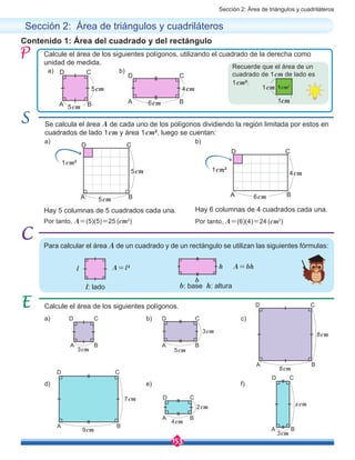 Sección 2: Área de triángulos y cuadriláteros
153
Contenido 1: Área del cuadrado y del rectángulo
Calcule el área de los siguientes polígonos, utilizando el cuadrado de la derecha como
unidad de medida.
Calcule el área de los siguientes polígonos.
Sección 2: Área de triángulos y cuadriláteros
Recuerde que el área de un
cuadrado de 1cm de lado es
1cm2
:
a)
a)
a)
d)
b)
b)
b)
e)
c)
f)
1cm2
1cm2
1cm2
1cm
1cm
A
A A
A
A
A
A
A
D
D D
D
D
D
D
D
B
B B
B
B
B
B
B
C
C C
C
C
C
C
C
5cm 4cm
5cm 6cm
A A
D
B B
C
CD
5cm
6cm
5cm 4cm
Por tanto, A=(5)(5)=25 (cm2
) Por tanto, A=(6)(4)=24 (cm2
)
A=l2 A=bhl
Para calcular el área A de un cuadrado y de un rectángulo se utilizan las siguientes fórmulas:
b
h
3cm
3cm
5cm
4cm
8cm
3cm
7cm
9cm
2cm
8cm
xcm
Se calcula el área A de cada uno de los polígonos dividiendo la región limitada por estos en
cuadrados de lado 1cm y área 1cm2
, luego se cuentan:
Hay 5 columnas de 5 cuadrados cada una. Hay 6 columnas de 4 cuadrados cada una.
l: lado b: base h: altura
 